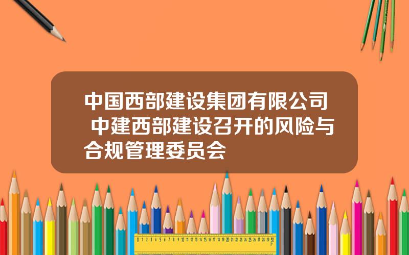 中国西部建设集团有限公司 中建西部建设召开的风险与合规管理委员会